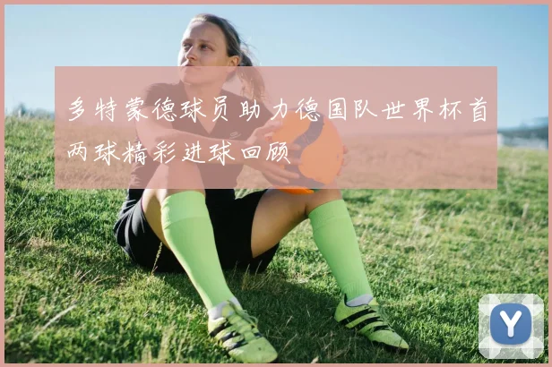 多特蒙德球员助力德国队世界杯首两球精彩进球回顾