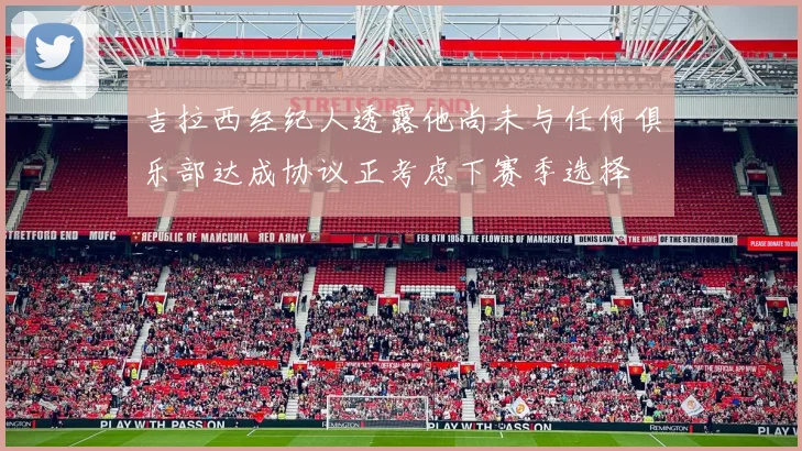 吉拉西经纪人透露他尚未与任何俱乐部达成协议正考虑下赛季选择
