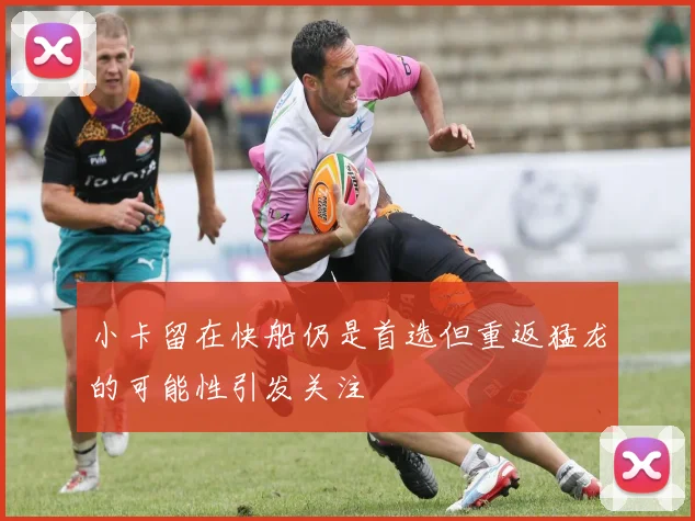 小卡留在快船仍是首选但重返猛龙的可能性引发关注