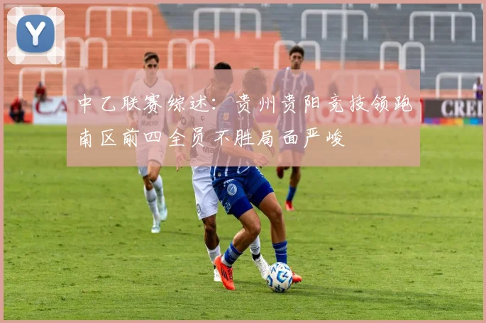 中乙联赛综述：贵州贵阳竞技领跑南区前四全员不胜局面严峻