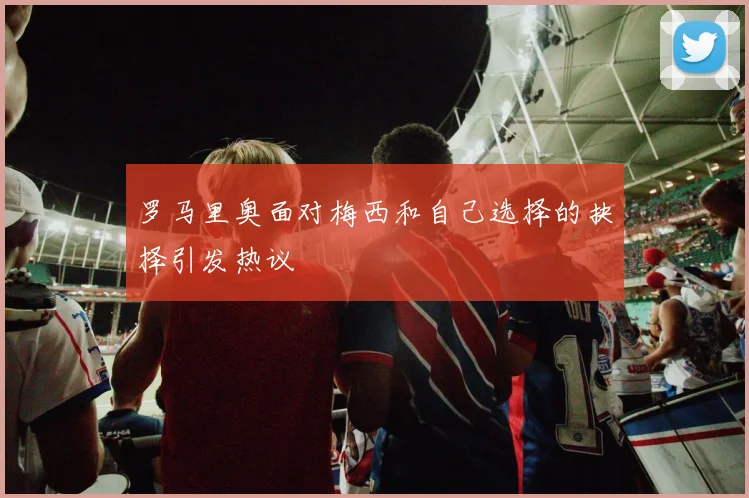 罗马里奥面对梅西和自己选择的抉择引发热议