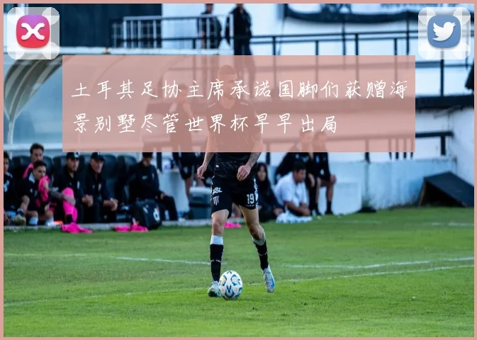 土耳其足协主席承诺国脚们获赠海景别墅尽管世界杯早早出局