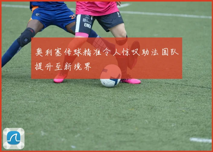 奥利塞传球精准令人惊叹助法国队提升至新境界