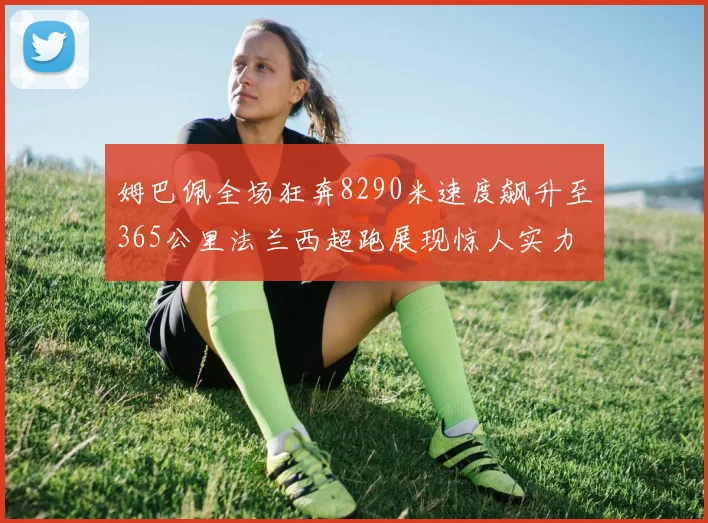姆巴佩全场狂奔8290米速度飙升至365公里法兰西超跑展现惊人实力