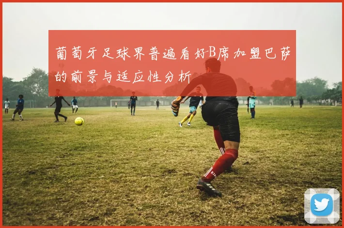 葡萄牙足球界普遍看好B席加盟巴萨的前景与适应性分析