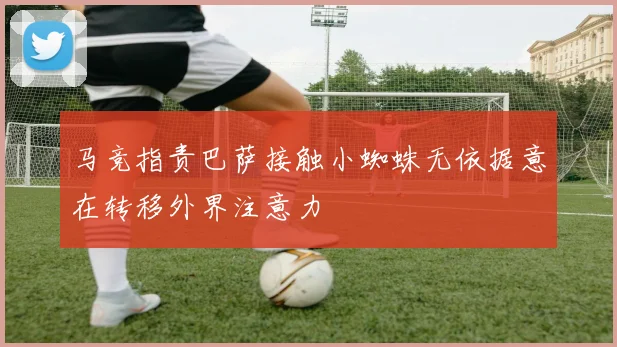 马竞指责巴萨接触小蜘蛛无依据意在转移外界注意力