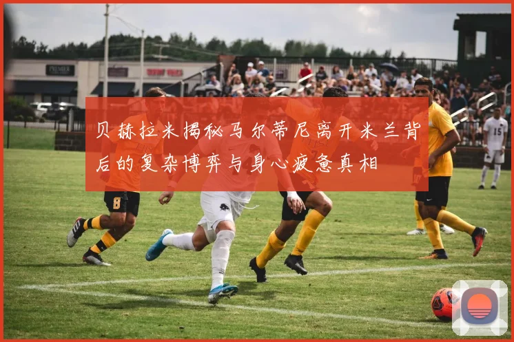 贝赫拉米揭秘马尔蒂尼离开米兰背后的复杂博弈与身心疲惫真相