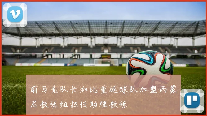 前马竞队长加比重返球队加盟西蒙尼教练组担任助理教练