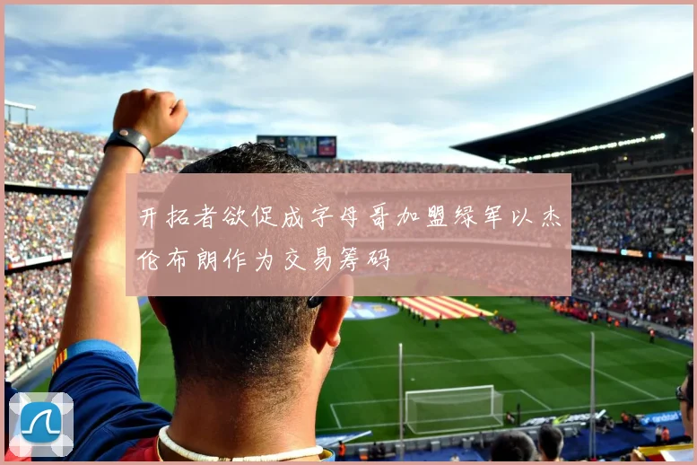 开拓者欲促成字母哥加盟绿军以杰伦布朗作为交易筹码
