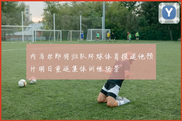 内马尔即将归队环球体育报道他预计明日重返集体训练场景